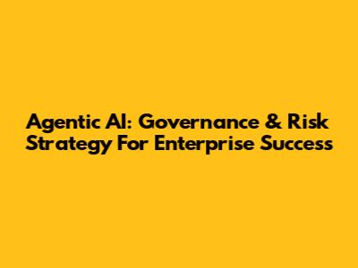 Agentic AI: Governance & Risk Strategy For Enterprise Success