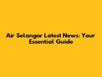 Air Selangor Latest News: Your Essential Guide