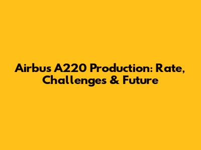 Airbus A220 Production: Rate, Challenges & Future