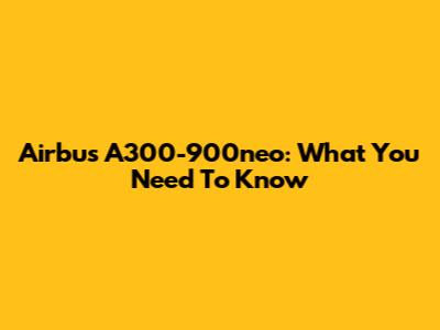 Airbus A300-900neo: What You Need To Know