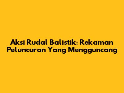 Aksi Rudal Balistik: Rekaman Peluncuran Yang Mengguncang