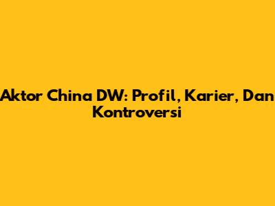 Aktor China DW: Profil, Karier, Dan Kontroversi