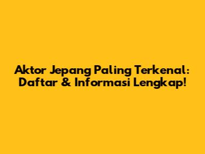 Aktor Jepang Paling Terkenal: Daftar & Informasi Lengkap!