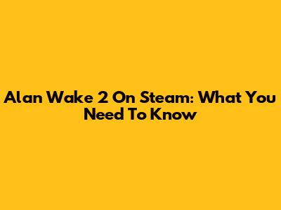 Alan Wake 2 On Steam: What You Need To Know