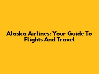 Alaska Airlines: Your Guide To Flights And Travel