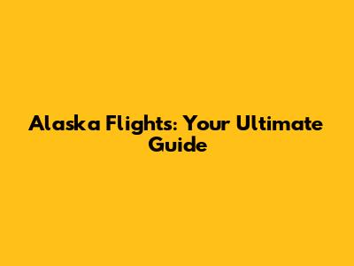 Alaska Flights: Your Ultimate Guide