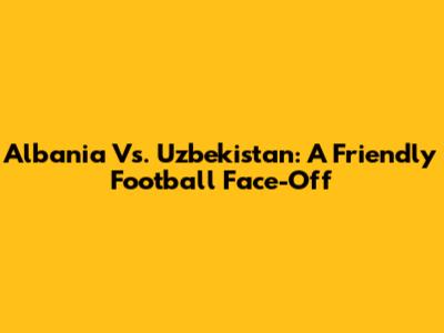 Albania Vs. Uzbekistan: A Friendly Football Face-Off
