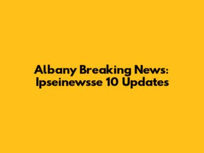 Albany Breaking News: Ipseinewsse 10 Updates