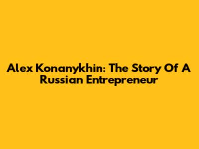 Alex Konanykhin: The Story Of A Russian Entrepreneur