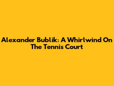 Alexander Bublik: A Whirlwind On The Tennis Court