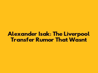Alexander Isak: The Liverpool Transfer Rumor That Wasn't