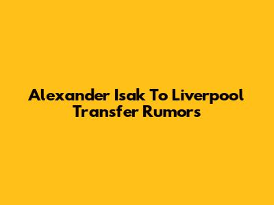 Alexander Isak To Liverpool Transfer Rumors