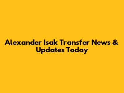 Alexander Isak Transfer News & Updates Today