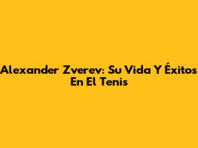 Alexander Zverev: Su Vida Y Éxitos En El Tenis