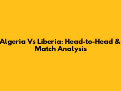 Algeria Vs Liberia: Head-to-Head & Match Analysis