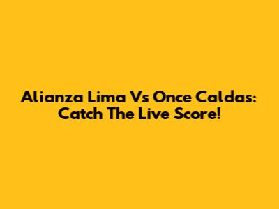 Alianza Lima Vs Once Caldas: Catch The Live Score!