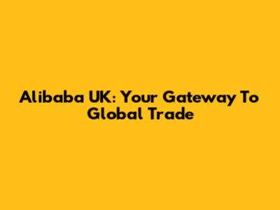 Alibaba UK: Your Gateway To Global Trade