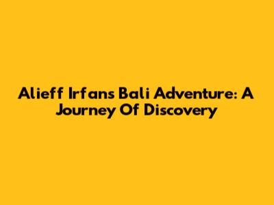 Alieff Irfan's Bali Adventure: A Journey Of Discovery