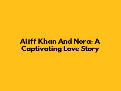 Aliff Khan And Nora: A Captivating Love Story