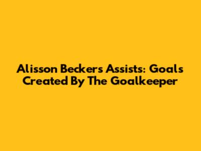 Alisson Becker's Assists: Goals Created By The Goalkeeper
