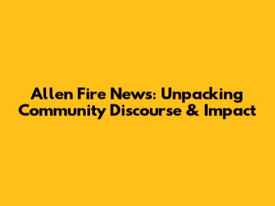 Allen Fire News: Unpacking Community Discourse & Impact