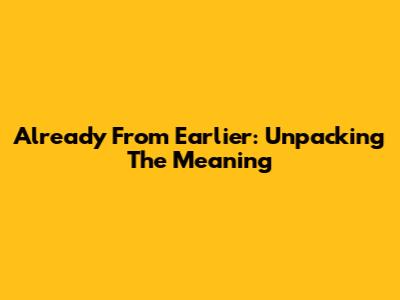 Already From Earlier: Unpacking The Meaning