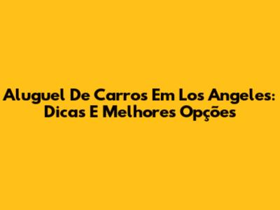 Aluguel De Carros Em Los Angeles: Dicas E Melhores Opções