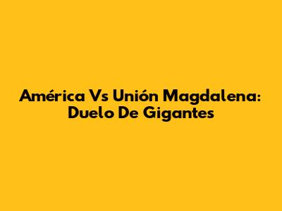 América Vs Unión Magdalena: Duelo De Gigantes