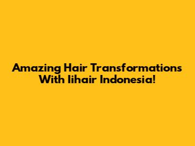 Amazing Hair Transformations With Iihair Indonesia!