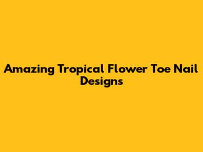 Amazing Tropical Flower Toe Nail Designs