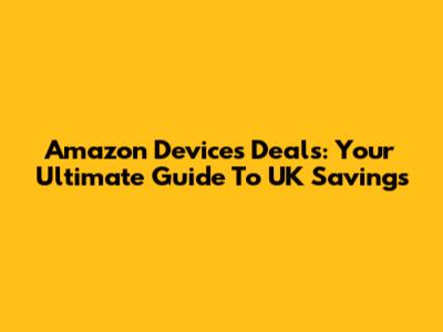 Amazon Devices Deals: Your Ultimate Guide To UK Savings