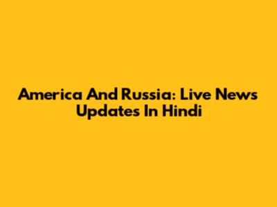 America And Russia: Live News Updates In Hindi