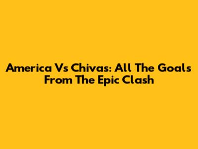 America Vs Chivas: All The Goals From The Epic Clash