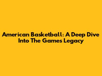 American Basketball: A Deep Dive Into The Game's Legacy