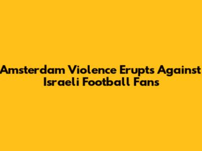 Amsterdam Violence Erupts Against Israeli Football Fans