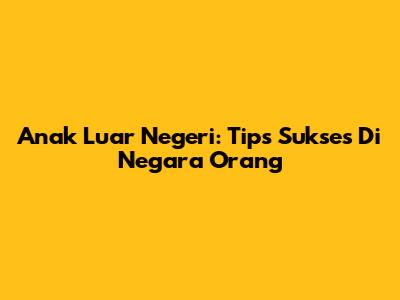 Anak Luar Negeri: Tips Sukses Di Negara Orang