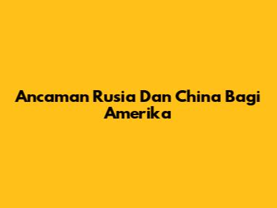 Ancaman Rusia Dan China Bagi Amerika