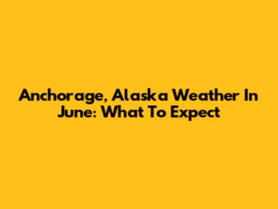 Anchorage, Alaska Weather In June: What To Expect
