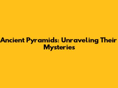 Ancient Pyramids: Unraveling Their Mysteries