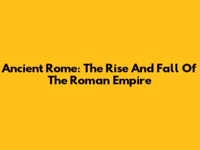 Ancient Rome: The Rise And Fall Of The Roman Empire
