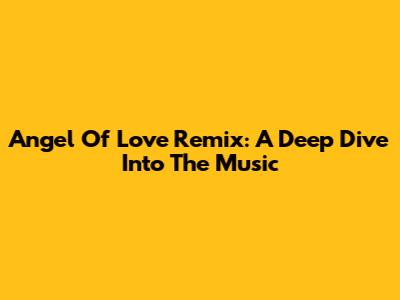 Angel Of Love Remix: A Deep Dive Into The Music