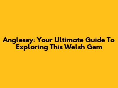 Anglesey: Your Ultimate Guide To Exploring This Welsh Gem