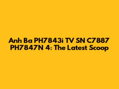 Anh Ba PH7843i TV SN C7887 PH7847N 4: The Latest Scoop