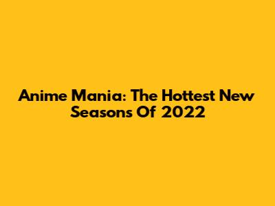 Anime Mania: The Hottest New Seasons Of 2022