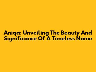 Aniqa: Unveiling The Beauty And Significance Of A Timeless Name