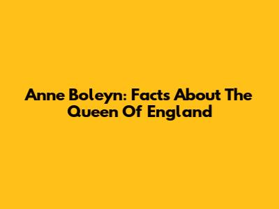 Anne Boleyn: Facts About The Queen Of England