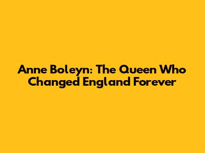 Anne Boleyn: The Queen Who Changed England Forever