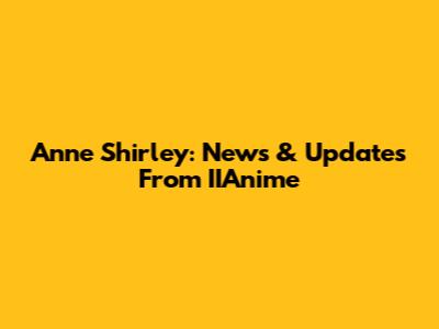Anne Shirley: News & Updates From IIAnime