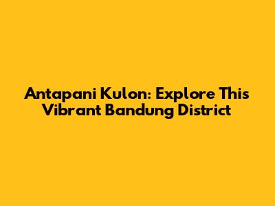 Antapani Kulon: Explore This Vibrant Bandung District