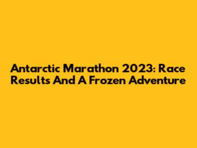 Antarctic Marathon 2023: Race Results And A Frozen Adventure